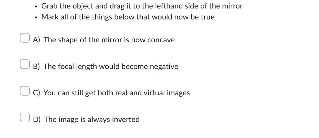 Grab the object and drag it to the lefthand side of the mirror
• Mark all of the things below that would now be true
A) The shape of the mirror is now concave
B) The focal length would become negative
C) You can still get both real and virtual images
D) The image is always inverted