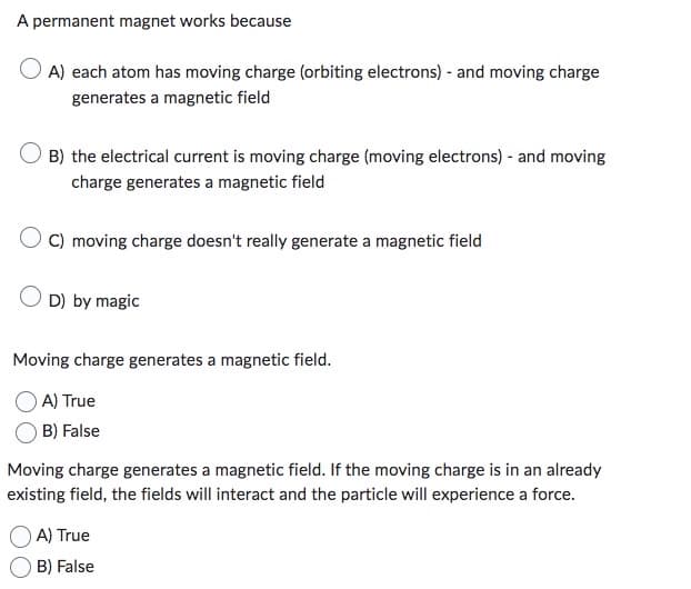 A permanent magnet works because
OA) each atom has moving charge (orbiting electrons) - and moving charge
generates a magnetic field
B) the electrical current is moving charge (moving electrons) - and moving
charge generates a magnetic field
OC) moving charge doesn't really generate a magnetic field
OD) by magic
Moving charge generates a magnetic field.
A) True
B) False
Moving charge generates a magnetic field. If the moving charge is in an already
existing field, the fields will interact and the particle will experience a force.
A) True
B) False