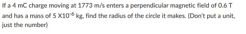 If a 4 mC charge moving at 1773 m/s enters a perpendicular magnetic field of 0.6 T
and has a mass of 5 X10-6 kg, find the radius of the circle it makes. (Don't put a unit,
just the number)
