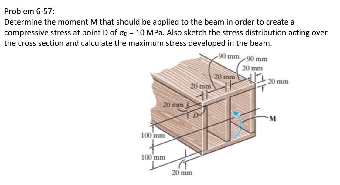 Problem 6-57:
Determine the moment M that should be applied to the beam in order to create a
compressive stress at point D of OD = 10 MPa. Also sketch the stress distribution acting over
the cross section and calculate the maximum stress developed in the beam.
20 mm
100 mm
100 mm
20 mm
20 mm
90 mm 90 mm
20 mm
20 mm
20 mm
M