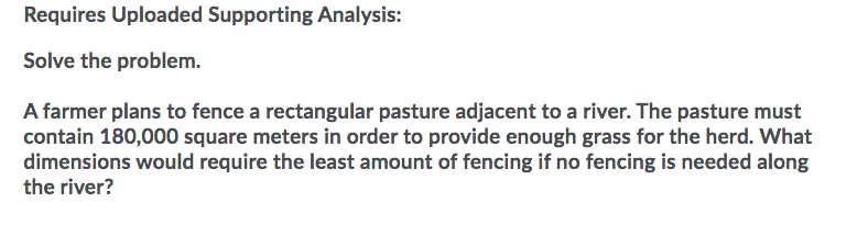 Requires Uploaded Supporting Analysis:
Solve the problem.
A farmer plans to fence a rectangular pasture adjacent to a river. The pasture must
contain 180,000 square meters in order to provide enough grass for the herd. What
dimensions would require the least amount of fencing if no fencing is needed along
the river?
