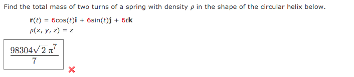 Find the total mass of two turns of a spring with density p in the shape of the circular helix below.
r(t) = 6cos(t)i + 6sin(t)j + 6tk
p(х, у, 2) %3D 2
98304V277
7
