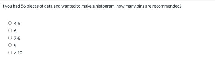 If you had 56 pieces of data and wanted to make a histogram, how many bins are recommended?
4-5
6
7-8
9
> 10