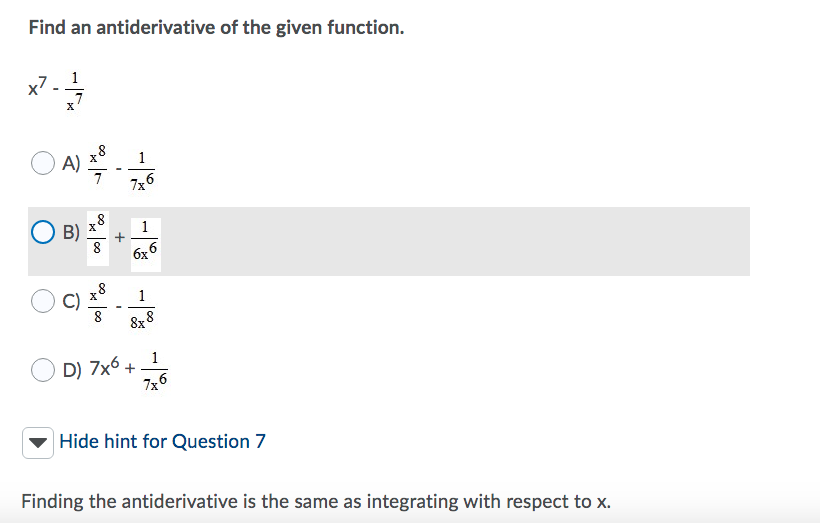 **Problem:**

Find an antiderivative of the given function:

\[ x^7 - \frac{1}{x^7} \]

**Options:**

- A) \[ \frac{x^8}{7} - \frac{1}{7x^6} \]
- B) \[ \frac{x^8}{8} + \frac{1}{6x^6} \]
- C) \[ \frac{x^8}{8} - \frac{1}{8x^8} \]
- D) \[ 7x^6 + \frac{1}{7x^6} \]

**Hint for Question 7:**

Finding the antiderivative is the same as integrating with respect to \( x \).