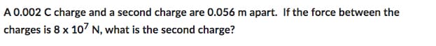 A 0.002 C charge and a second charge are 0.056 m apart. If the force between the
charges is 8 x 107 N, what is the second charge?