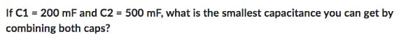 If C1 = 200 mF and C2 = 500 mF, what is the smallest capacitance you can get by
combining
both caps?