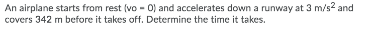 An airplane starts from rest (vo = 0) and accelerates down a runway at 3 m/s2 and
covers 342 m before it takes off. Determine the time it takes.
