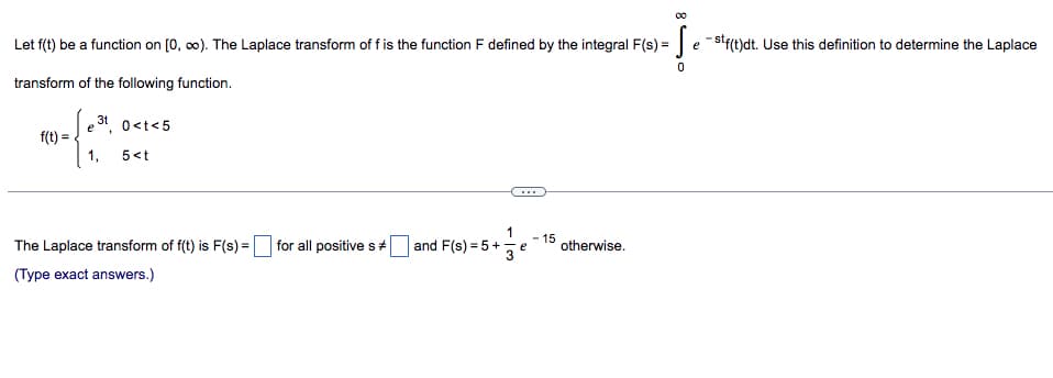 Let f(t) be a function on [0, ∞). The Laplace transform of f is the function F defined by the integral F(s) = Sestf(t)dt. Use this definition to determine the Laplace
0
transform of the following function.
e
0<t<5
f(t) =
1, 5<t
- 15
The Laplace transform of f(t) is F(s) =
for all positive s
and F(s) = 5 +
s) = 5 + = = e = 1¹ otherwise.
(Type exact answers.)