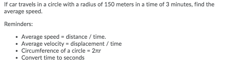 If car travels in a circle with a radius of 150 meters in a time of 3 minutes, find the
average speed.
Reminders:
• Average speed = distance / time.
• Average velocity = displacement / time
• Circumference of a circle = 2r
Convert time to seconds
