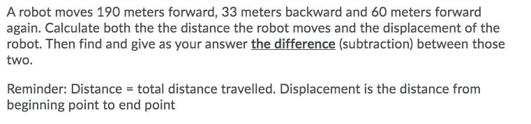 A robot moves 190 meters forward, 33 meters backward and 60 meters forward
again. Calculate both the the distance the robot moves and the displacement of the
robot. Then find and give as your answer the difference (subtraction) between those
two.
Reminder: Distance = total distance travelled. Displacement is the distance from
beginning point to end point
