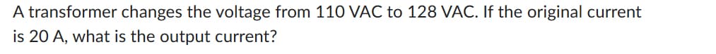 A transformer changes the voltage from 110 VAC to 128 VAC. If the original current
is 20 A, what is the output current?