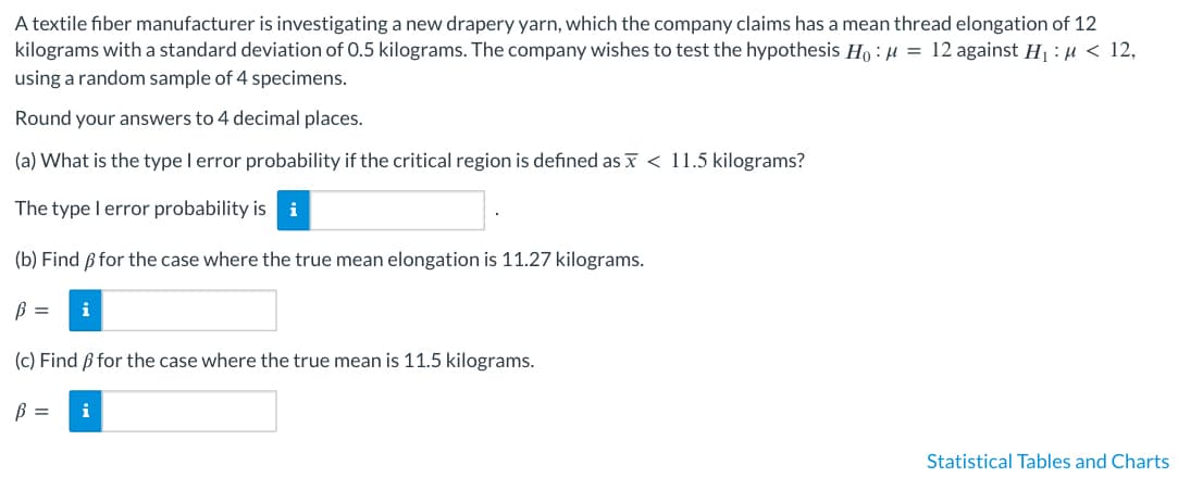 A textile fiber manufacturer is investigating a new drapery yarn, which the company claims has a mean thread elongation of 12
kilograms with a standard deviation of 0.5 kilograms. The company wishes to test the hypothesis Ho: μ = 12 against H₁ : μ< 12,
using a random sample of 4 specimens.
Round your answers to 4 decimal places.
(a) What is the type I error probability if the critical region is defined as < 11.5 kilograms?
The type I error probability is i
(b) Find ß for the case where the true mean elongation is 11.27 kilograms.
B = i
(c) Find ß for the case where the true mean is 11.5 kilograms.
B = i
Statistical Tables and Charts