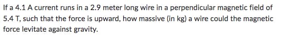 If a 4.1 A current runs in a 2.9 meter long wire in a perpendicular magnetic field of
5.4 T, such that the force is upward, how massive (in kg) a wire could the magnetic
force levitate against gravity.