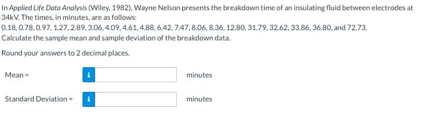 In Applied Life Data Analysis (Wiley, 1982), Wayne Nelson presents the breakdown time of an insulating fluid between electrodes at
34kV. The times, in minutes, are as follows:
0.18, 0.78, 0.97, 1.27,2.89, 3.06, 4.09, 4.61, 4.88, 6.42,7.47,8.06, 8.36, 12.80, 31.79, 32.62, 33.86, 36.80, and 72.73.
Calculate the sample mean and sample deviation of the breakdown data.
Round your answers to 2 decimal places.
Mean =
Standard Deviation =
minutes
minutes