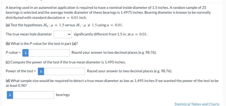 A bearing used in an automotive application is required to have a nominal inside diameter of 1.5 inches. A random sample of 25
bearings is selected and the average inside diameter of these bearings is 1.4975 inches. Bearing diameter is known to be normally
distributed with standard deviation o = 0.01 inch.
(a) Test the hypotheses Ho: μ = 1.5 versus H₁ : μ
The true mean hole diameter
(b) What is the P-value for the test in part (a)?
P-value=
1.5 using a = 0.01.
significantly different from 1.5 in. at a = 0.01.
(c) Compute the power of the test if the true mean diameter is 1.495 inches.
Power of the test =
i
Round your answer to two decimal places (e.g. 98.76).
bearings
(d) What sample size would be required to detect a true mean diameter as low as 1.495 inches if we wanted the power of the test to be
at least 0.90?
Round your answer to two decimal places (e.g. 98.76).
Statistical Tables and Charts