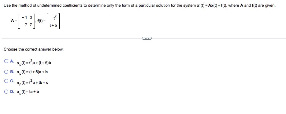 Use the method of undetermined coefficients to determine only the form of a particular solution for the system x'(t) = Ax(t) + f(t), where A and f(t) are given.
-1 0
-~-[¯;;]~-~-[:]
f(t)=
77
A =
Choose the correct answer below.
OA. xp (t)=t²a+ (t+5)b
OB. xp (t)= (t + 5)a + b
O C.
t+5
xp (t) = t²a+tb+c
OD. x₂(t)=ta+b