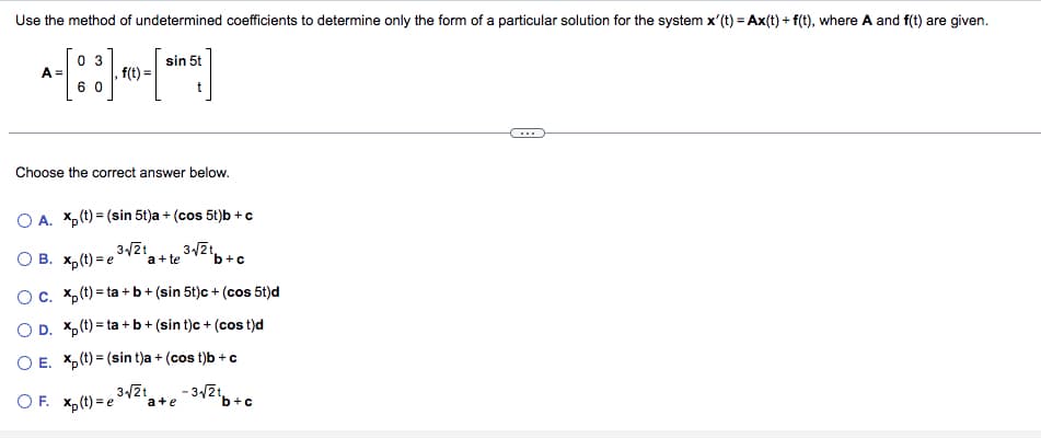 Use the method of undetermined coefficients to determine only the form of a particular solution for the system x'(t) = Ax(t) + f(t), where A and f(t) are given.
sin 5t
[eine]
A=
03
60
. f(t) =
Choose the correct answer below.
O A. Xp (t) = (sin 5t)a + (cos 5t)b + c
3√√2t
3√√2t,
OB. xp(t)=e a + te
b+c
O c. xp (t)=ta+b+ (sin 5t)c + (cos 5t)d
OD. Xp(t)=ta+b+ (sin t)c + (cost)d
O E. X(t)= (sin t)a + (cos t)b + c
3√√2t
a+e -3√21.
¹b+c
OF. xp(t)=e