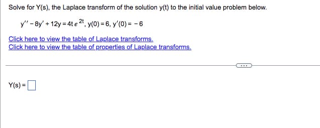 ### Solving for the Laplace Transform of an Initial Value Problem

**Problem:**
Solve for \( Y(s) \), the Laplace transform of the solution \( y(t) \) to the initial value problem below.

\[ y'' - 8y' + 12y = 4t e^{2t}, \quad y(0) = 6, \quad y'(0) = -6 \]

**Solution Steps:**
To solve this differential equation using the Laplace transform, follow these steps:

1. **Take the Laplace transform of both sides of the differential equation.**
2. **Apply the initial conditions \( y(0) \) and \( y'(0) \).**
3. **Solve for \( Y(s) \), the Laplace transform of \( y(t) \).**

The provided links will be useful:
- [Table of Laplace transforms](#): This table will provide the Laplace transforms of commonly encountered functions.
- [Table of properties of Laplace transforms](#): This table will provide the properties and rules for the Laplace transform, such as linearity, differentiation, and convolution.

**Formulating the Laplace Transform Equation:**

1. **Differentiation Property of Laplace Transform:**
   - \( \mathcal{L}\{y'(t)\} = sY(s) - y(0) \)
   - \( \mathcal{L}\{y''(t)\} = s^2Y(s) - sy(0) - y'(0) \)

2. **Apply these properties to the equation \( y'' - 8y' + 12y = 4t e^{2t} \):**

   - \( \mathcal{L}\{y''\} - 8 \mathcal{L}\{y'\} + 12 \mathcal{L}\{y\} = \mathcal{L}\{4t e^{2t}\} \)

3. **Insert the initial conditions:**
   - \( \mathcal{L}\{y''\} = s^2 Y(s) - sy(0) - y'(0) = s^2 Y(s) - 6s + 6 \)
   - \( \mathcal{L}\{y'\} = s Y(s) - y(0) = s Y(s) - 6