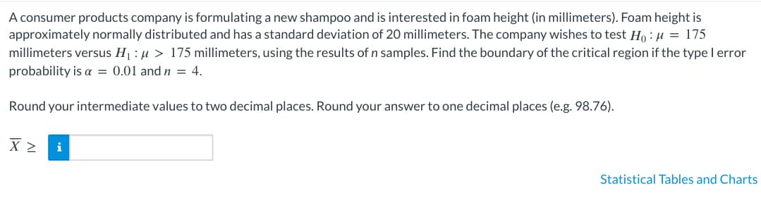 ### Problem Context

A consumer products company is formulating a new shampoo and is interested in foam height (in millimeters). Foam height is approximately normally distributed and has a standard deviation of 20 millimeters. The company wishes to test the following hypotheses:

- Null Hypothesis (\(H_0\)): \(\mu = 175\) millimeters
- Alternative Hypothesis (\(H_1\)): \(\mu > 175\) millimeters

### Objective

Using the results of \(n\) samples, find the boundary of the critical region if the type I error probability (\(\alpha\)) is 0.01 and the sample size (\(n\)) is 4.

### Instructions

Round your intermediate values to two decimal places. Round your final answer to one decimal place (e.g., 98.76).

### Input Box

\[
\bar{X} \geq \, \text{[Input Field]}
\]

### Additional Resources

- Access to **Statistical Tables and Charts** is available for computations related to the normal distribution and critical value determination.