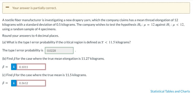 Your answer is partially correct.
A textile fiber manufacturer is investigating a new drapery yarn, which the company claims has a mean thread elongation of 12
kilograms with a standard deviation of 0.5 kilograms. The company wishes to test the hypothesis Ho: μ = 12 against H₁: μ< 12,
using a random sample of 4 specimens.
Round your answers to 4 decimal places.
(a) What is the type I error probability if the critical region is defined as < 11.5 kilograms?
The type I error probability is 0.0228
(b) Find ß for the case where the true mean elongation is 11.27 kilograms.
B =
0.1011
(c) Find ß for the case where the true mean is 11.5 kilograms.
B
i 0.3612
Statistical Tables and Charts