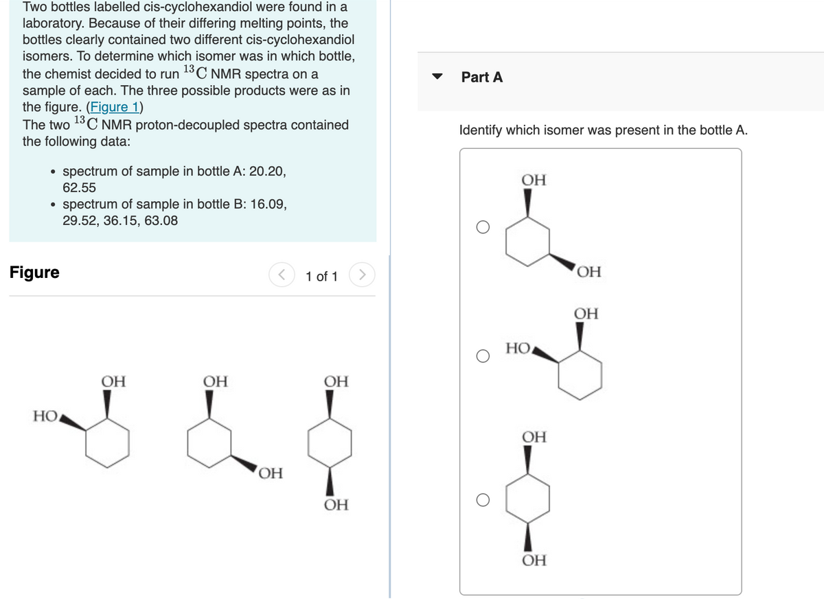 Two bottles labelled cis-cyclohexandiol were found in a
laboratory. Because of their differing melting points, the
bottles clearly contained two different cis-cyclohexandiol
isomers. To determine which isomer was in which bottle,
the chemist decided to run ¹3C NMR spectra on a
sample of each. The three possible products were as in
the figure. (Figure 1)
The two ¹³C NMR proton-decoupled spectra contained
the following data:
●
●
Figure
HO
spectrum of sample in bottle A: 20.20,
62.55
spectrum of sample in bottle B: 16.09,
29.52, 36.15, 63.08
OH
OH
OH
1 of 1
OH
OH
Part A
Identify which isomer was present in the bottle A.
OH
HO
OH
OH
OH
OH