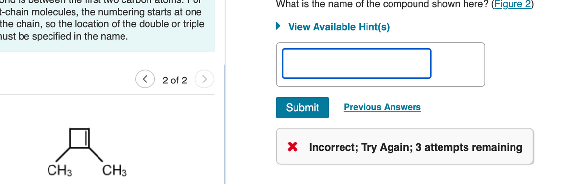 t-chain molecules, the numbering starts at one
the chain, so the location of the double or triple
must be specified in the name.
CH3
CH3
2 of 2
What is the name of the compound shown here? (Figure 2)
► View Available Hint(s)
Submit
Previous Answers
X Incorrect; Try Again; 3 attempts remaining