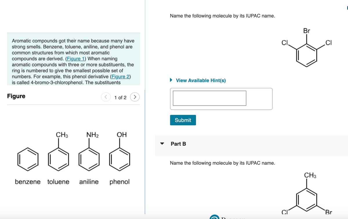 Aromatic compounds got their name because many have
strong smells. Benzene, toluene, aniline, and phenol are
common structures from which most aromatic
compounds are derived. (Figure 1) When naming
aromatic compounds with three or more substituents, the
ring is numbered to give the smallest possible set of
numbers. For example, this phenol derivative (Figure 2)
is called 4-bromo-3-chlorophenol. The substituents
Figure
CH3
NH₂
1 of 2 >
OH
benzene toluene aniline phenol
Name the following molecule by its IUPAC name.
► View Available Hint(s)
Submit
Part B
Name the following molecule by its IUPAC name.
CI
Br
CH3
CI
Br