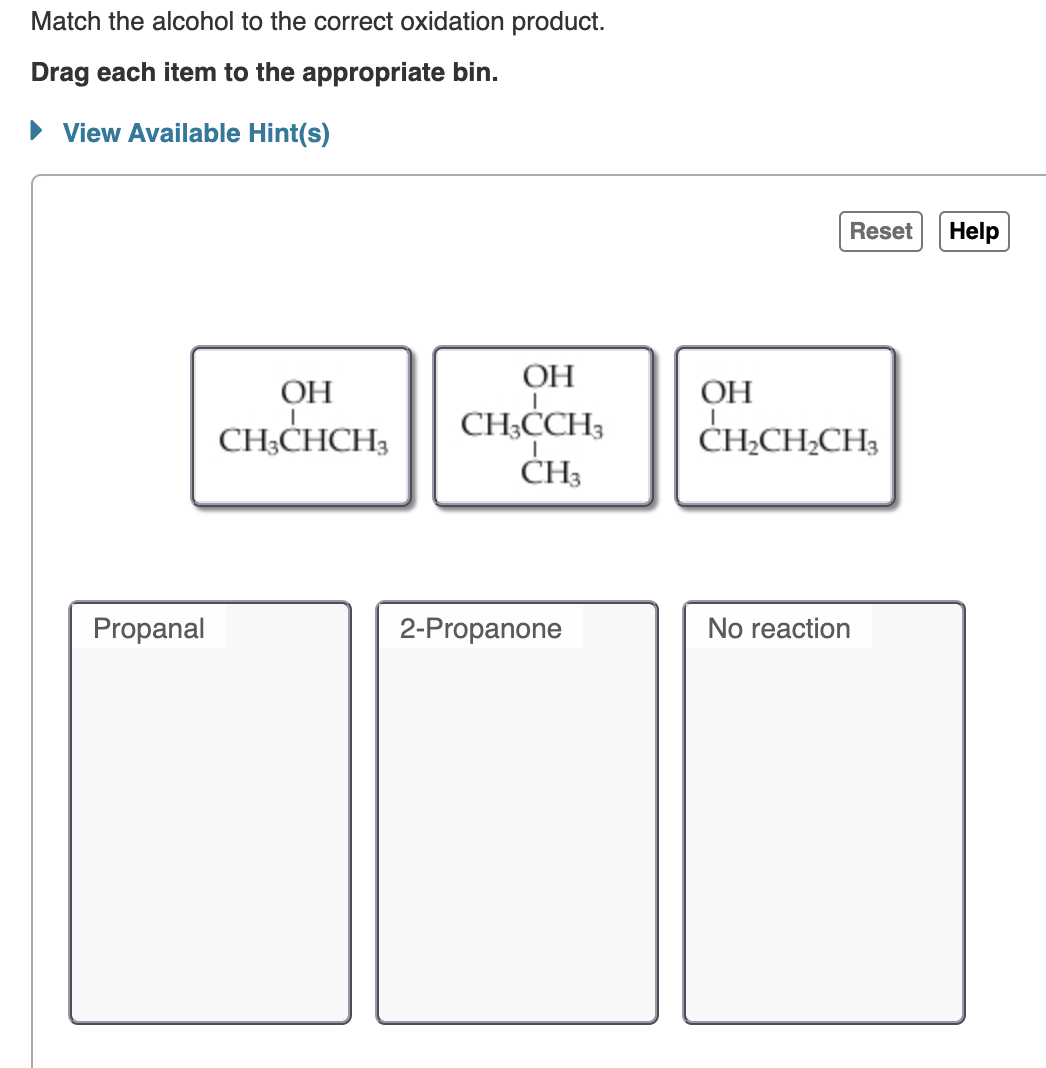 Match the alcohol to the correct oxidation product.
Drag each item to the appropriate bin.
► View Available Hint(s)
Propanal
OH
CH3CHCH3
OH
CH3CCH3
CH3
2-Propanone
OH
Reset Help
CH₂CH₂CH₂
No reaction