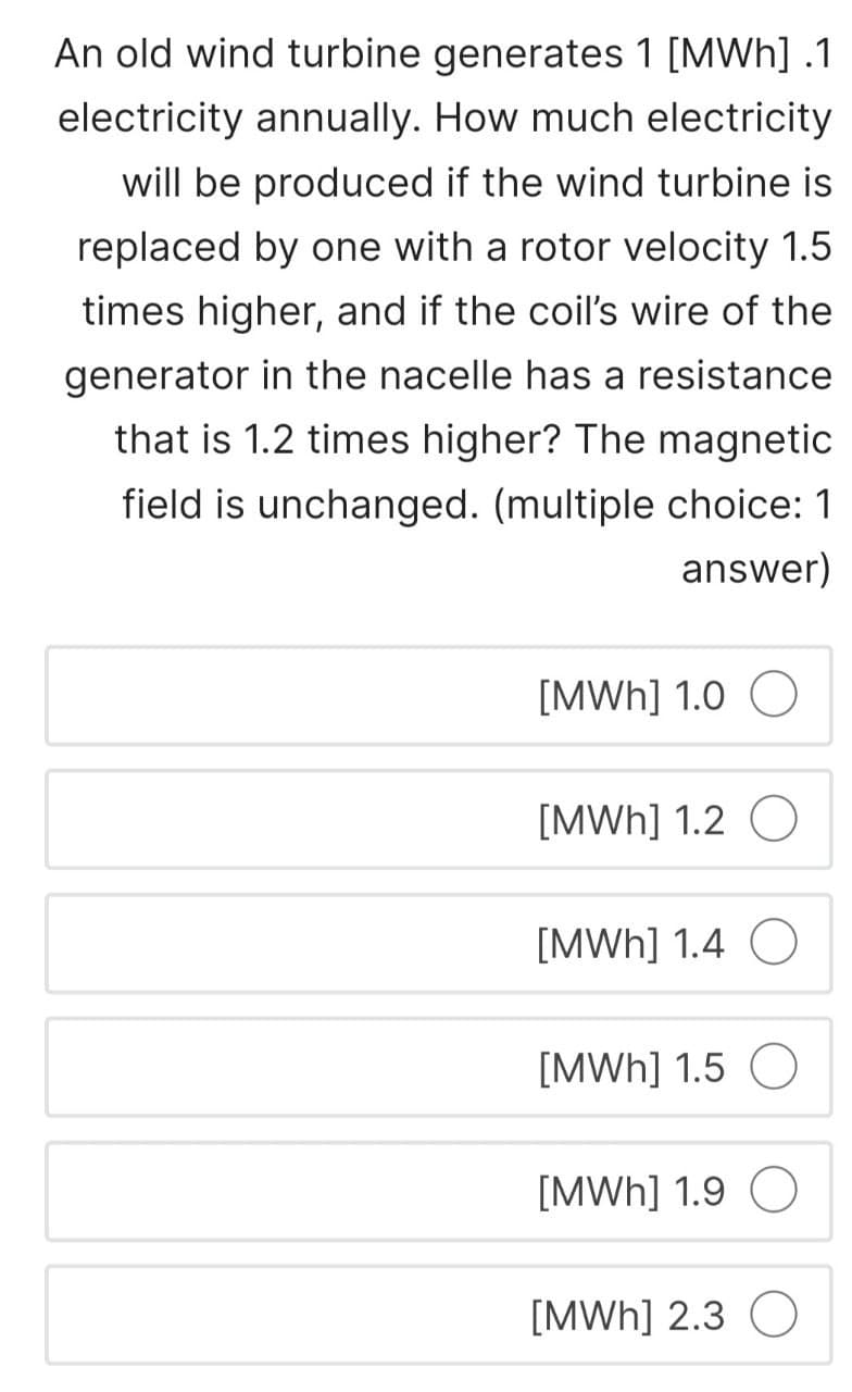 An old wind turbine generates 1 [MWh] .1
electricity annually. How much electricity
will be produced if the wind turbine is
replaced by one with a rotor velocity 1.5
times higher, and if the coil's wire of the
generator in the nacelle has a resistance
that is 1.2 times higher? The magnetic
field is unchanged. (multiple choice: 1
answer)
[MWh] 1.0
[MWh] 1.2 O
[MWh] 1.4 O
[MWh] 1.5 O
[MWh] 1.9 O
[MWh] 2.3