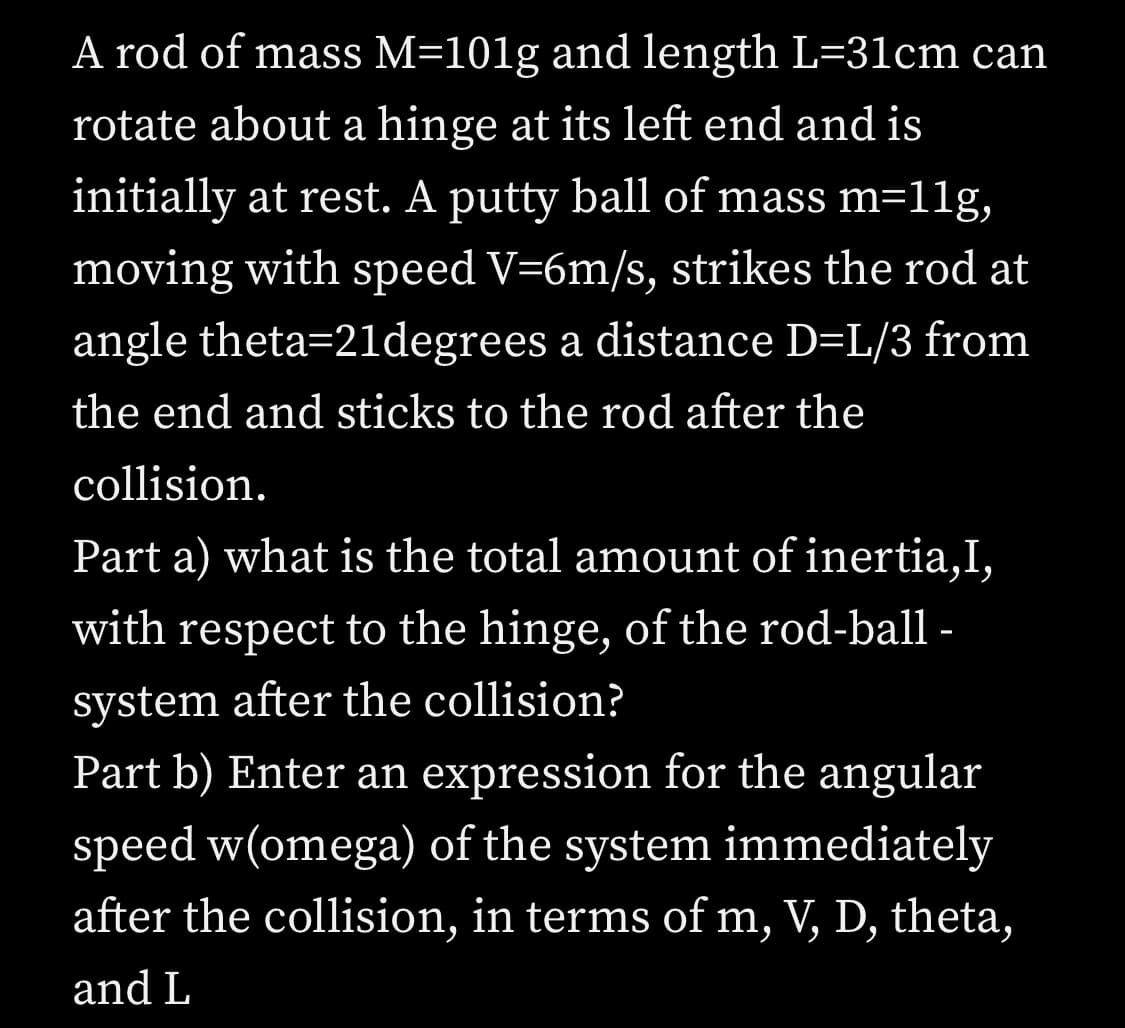 A rod of mass M=101g and length L=31cm can
rotate about a hinge at its left end and is
initially at rest. A putty ball of mass m=11lg,
moving with speed V=6m/s, strikes the rod at
angle theta=21degrees a distance D=L/3 from
the end and sticks to the rod after the
collision.
Part a) what is the total amount of inertia,I,
with respect to the hinge, of the rod-ball -
system after the collision?
Part b) Enter an expression for the angular
speed w(omega) of the system immediately
after the collision, in terms of m, V, D, theta,
and L
