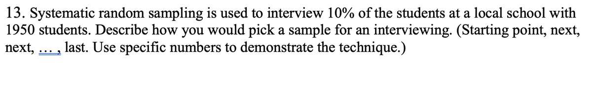 13. Systematic random sampling is used to interview 10% of the students at a local school with
1950 students. Describe how you would pick a sample for an interviewing. (Starting point, next,
next,
last. Use specific numbers to demonstrate the technique.)
..•
