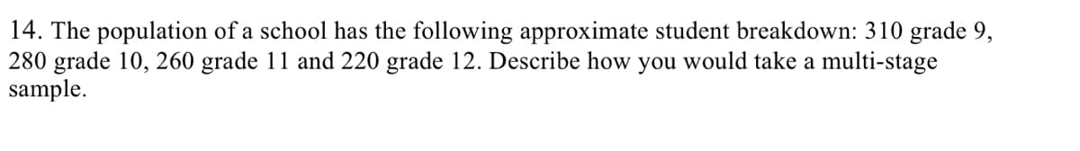 14. The population of a school has the following approximate student breakdown: 310 grade 9,
280 grade 10, 260 grade 11 and 220 grade 12. Describe how you would take a multi-stage
sample.
