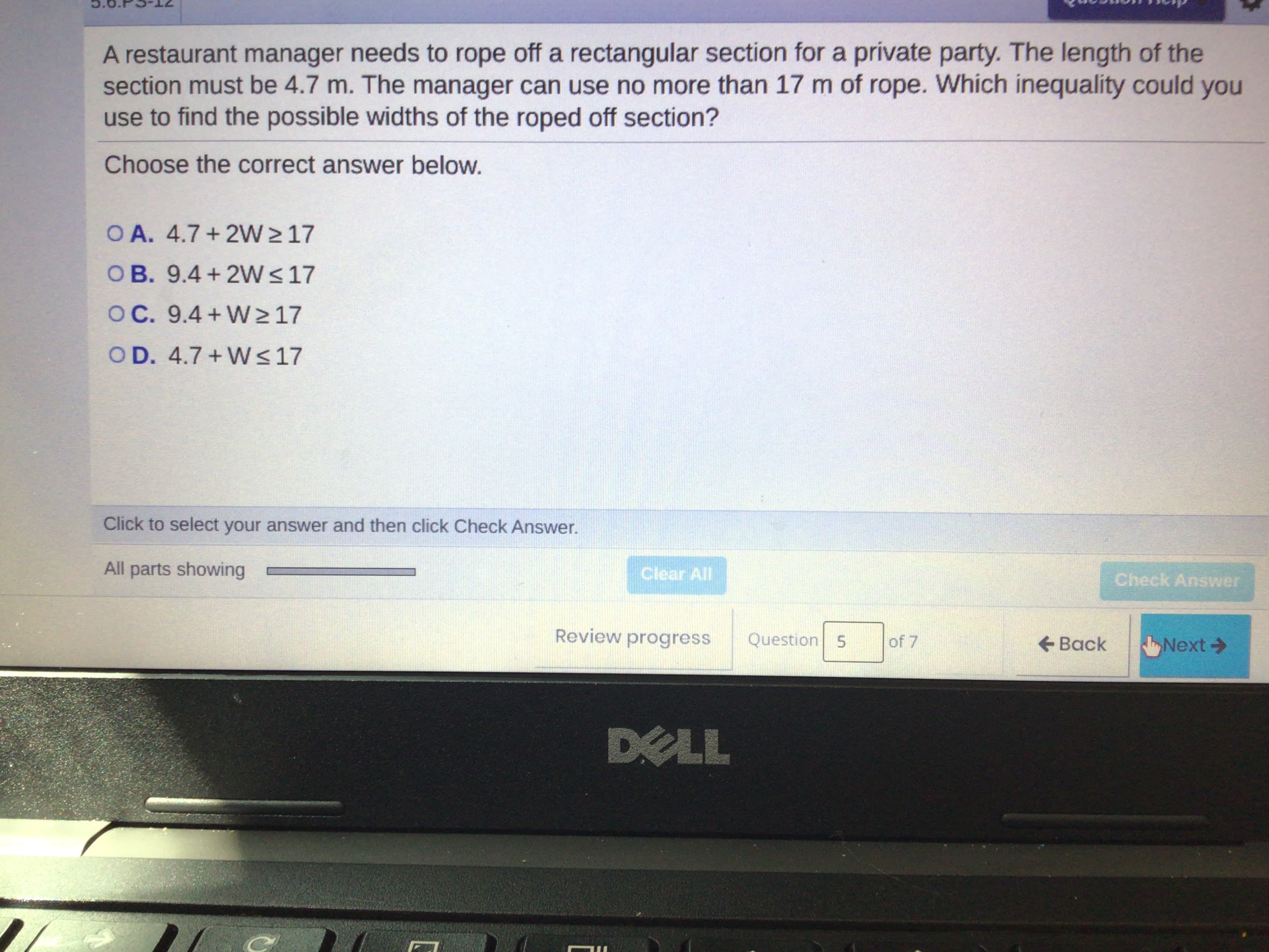 A restaurant manager needs to rope off a rectangular section for a prívate party. The length of the
section must be 4.7 m. The manager can use no more than 17 m of rope. Which inequality could you
use to find the possible widths of the roped off section?
Choose the correct answer below.
O A. 4.7 + 2W > 17
OB. 9.4 + 2VW< 17
OC. 9.4+W>17
OD. 4.7 + W<17
