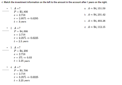 4. Match the investment information on the left to the amount in the account after t years on the right.
- 1. A =?
P = $3, 800
e = 2.718
T = 2.95% = 0.0295
t = 3 years
а. А $4, 151.59
b. Az $4, 231.42
c. A $4, 493.26
d. A= $4, 112.15
2. A =?
P = 84, 000
e = 2.718
r = 2.25% 0.0225
t = 2.5 years
3. А%3D?
P = $4, 200
e = 2.718
r = 3% 0.03
t = 2.25 years
4. A =?
P = 83, 700
e = 2.718
r = 3.25% = 0.0325
t = 3.25 years
