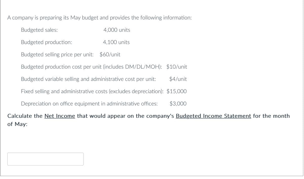 A company is preparing its May budget and provides the following information:
Budgeted sales:
4,000 units
Budgeted production:
4,100 units
Budgeted selling price per unit: $60/unit
Budgeted production cost per unit (includes DM/DL/MOH):
Budgeted variable selling and adr nistrative cost per unit:
Fixed selling and administrative costs (excludes depreciation):
$15,000
Depreciation on office equipment in administrative offices: $3,000
Calculate the Net Income that would appear on the company's Budgeted Income Statement for the month
of May:
$10/unit
$4/unit