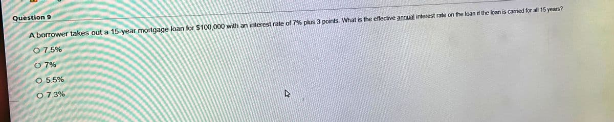 Question 9
A borrower takes out a 15-year mortgage loan for $100,000 with an interest rate of 7% plus 3 points. What is the effective annual interest rate on the loan if the loan is carried for all 15 years?
O 7.5%
O 7%
O 5.5%
O 7.3%