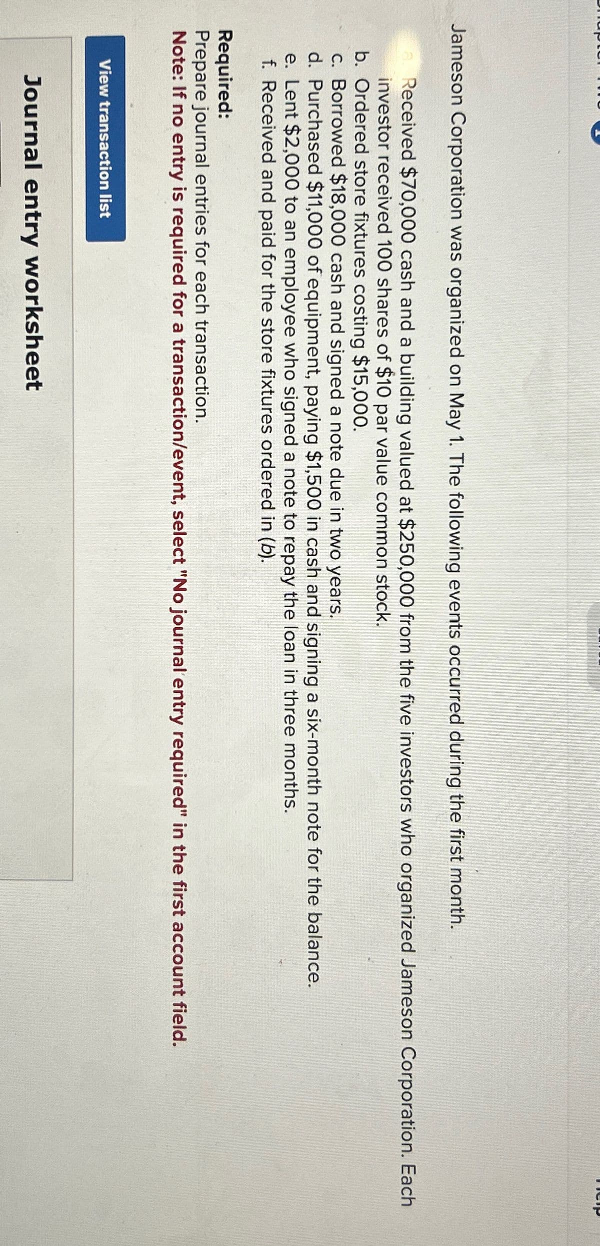 Jameson Corporation was organized on May 1. The following events occurred during the first month.
Received $70,000 cash and a building valued at $250,000 from the five investors who organized Jameson Corporation. Each
investor received 100 shares of $10 par value common stock.
b. Ordered store fixtures costing $15,000.
c. Borrowed $18,000 cash and signed a note due in two years.
d. Purchased $11,000 of equipment, paying $1,500 in cash and signing a six-month note for the balance.
e. Lent $2,000 to an employee who signed a note to repay the loan in three months.
f. Received and paid for the store fixtures ordered in (b).
Required:
Prepare journal entries for each transaction.
Note: If no entry is required for a transaction/event, select "No journal entry required" in the first account field.
View transaction list
Help
Journal entry worksheet