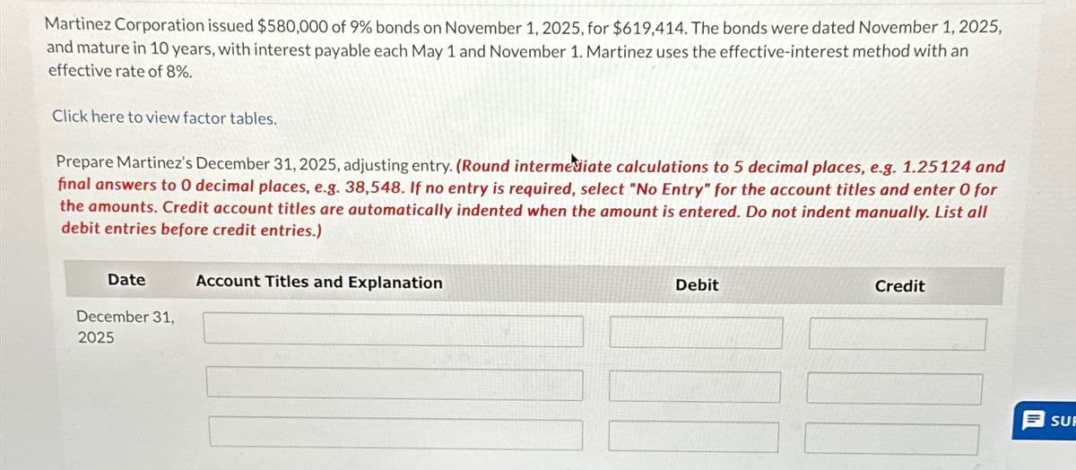 Martinez Corporation issued $580,000 of 9% bonds on November 1, 2025, for $619,414. The bonds were dated November 1, 2025,
and mature in 10 years, with interest payable each May 1 and November 1. Martinez uses the effective-interest method with an
effective rate of 8%.
Click here to view factor tables.
Prepare Martinez's December 31, 2025, adjusting entry. (Round intermediate calculations to 5 decimal places, e.g. 1.25124 and
final answers to 0 decimal places, e.g. 38,548. If no entry is required, select "No Entry" for the account titles and enter O for
the amounts. Credit account titles are automatically indented when the amount is entered. Do not indent manually. List all
debit entries before credit entries.)
Date
December 31,
2025
Account Titles and Explanation
Debit
Credit
SUE