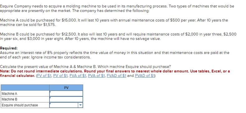 Esquire Company needs to acquire a molding machine to be used in its manufacturing process. Two types of machines that would be
appropriate are presently on the market. The company has determined the following:
Machine A could be purchased for $15,000. It will last 10 years with annual maintenance costs of $500 per year. After 10 years the
machine can be sold for $1,575.
Machine B could be purchased for $12,500. It also will last 10 years and will require maintenance costs of $2,000 in year three, $2,500
in year six, and $3,000 in year eight. After 10 years, the machine will have no salvage value.
Required:
Assume an interest rate of 8% properly reflects the time value of money in this situation and that maintenance costs are paid at the
end of each year. Ignore income tax considerations.
Calculate the present value of Machine A & Machine B. Which machine Esquire should purchase?
Note: Do not round intermediate calculations. Round your final answers to nearest whole dollar amount. Use tables, Excel, or a
financial calculator. (FV of S1, PV of $1, FVA of $1, PVA of $1, FVAD of $1 and PVAD of $1)
Machine A
Machine B
Esquire should purchase
PV