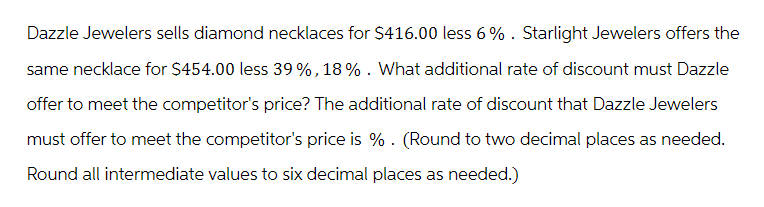 Dazzle Jewelers sells diamond necklaces for $416.00 less 6%. Starlight Jewelers offers the
same necklace for $454.00 less 39%, 18%. What additional rate of discount must Dazzle
offer to meet the competitor's price? The additional rate of discount that Dazzle Jewelers
must offer to meet the competitor's price is %. (Round to two decimal places as needed.
Round all intermediate values to six decimal places as needed.)