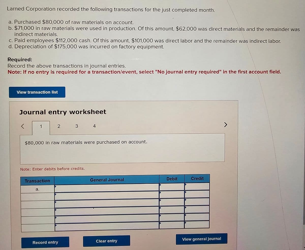 Larned Corporation recorded the following transactions for the just completed month.
a. Purchased $80,000 of raw materials on account.
b. $71,000 in raw materials were used in production. Of this amount, $62,000 was direct materials and the remainder was
indirect materials.
c. Paid employees $112,000 cash. Of this amount, $101,000 was direct labor and the remainder was indirect labor.
d. Depreciation of $175,000 was incurred on factory equipment.
Required:
Record the above transactions in journal entries.
Note: If no entry is required for a transaction/event, select "No journal entry required" in the first account field.
View transaction list
Journal entry worksheet
1
2
Transaction
a.
$80,000 in raw materials were purchased on account.
Note: Enter debits before credits.
3
Record entry
4
General Journal
Clear entry
Debit
Credit
View general journal