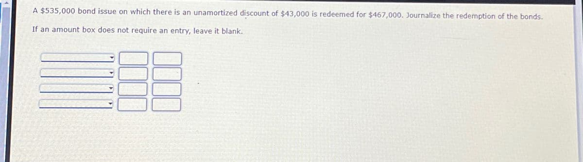 A $535,000 bond issue on which there is an unamortized discount of $43,000 is redeemed for $467,000. Journalize the redemption of the bonds.
If an amount box does not require an entry, leave it blank.