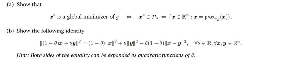 (a) Show that
x* is a global minimizer of g
+ x* € Pg = {x € R" : a = prox (x)}.
(b) Show the following identity
I|(1 – 0)æ + Oy||2 = (1 – 0)||a||? + 0||y||2 – 0(1 – 0)||x – y|l?, ve E R, Væ, y € R".
%3D
Hint: Both sides of the equality can be expanded as quadratic functions of 0.
