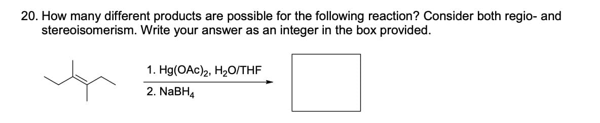 20. How many different products are possible for the following reaction? Consider both regio- and
stereoisomerism. Write your answer as an integer in the box provided.
1. Hg(OAc)2, H₂O/THF
2. NaBH4