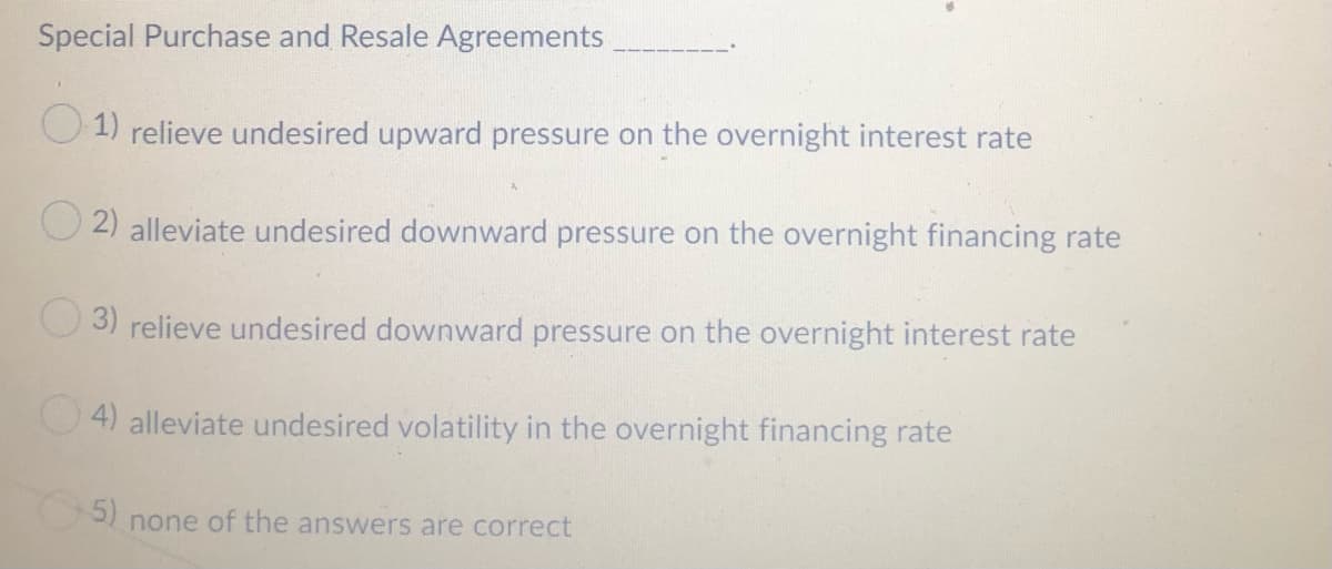 Special Purchase and Resale Agreements
O 1) relieve undesired upward pressure on the overnight interest rate
O 2) alleviate undesired downward pressure on the overnight financing rate
O 3) relieve undesired downward pressure on the overnight interest rate
4) alleviate undesired volatility in the overnight financing rate
none of the answers are correct
