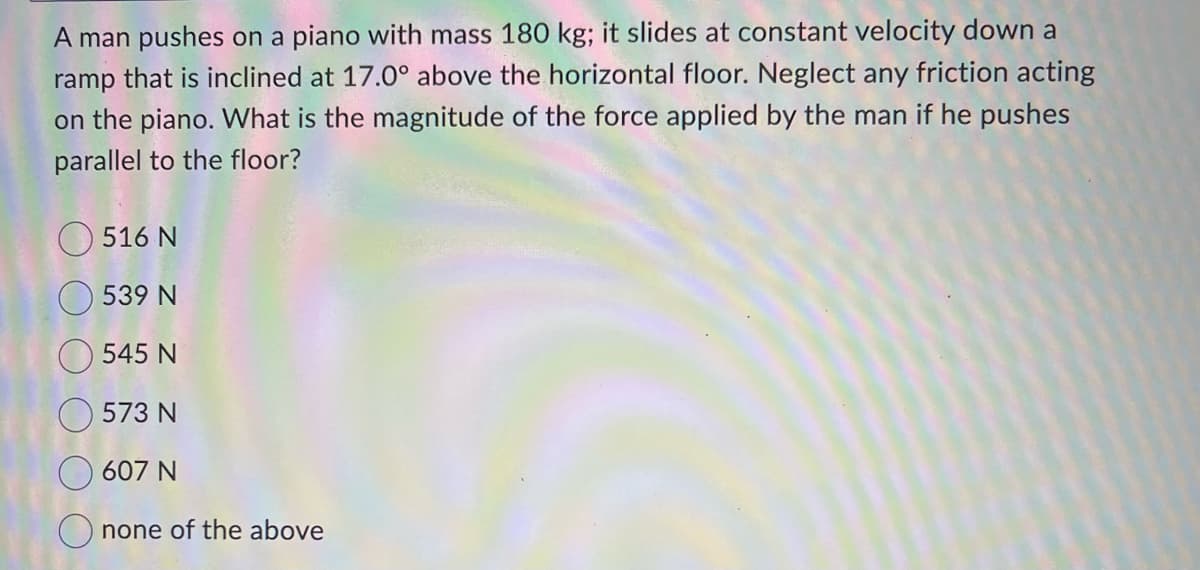 A man pushes on a piano with mass 180 kg; it slides at constant velocity down a
ramp that is inclined at 17.0° above the horizontal floor. Neglect any friction acting
on the piano. What is the magnitude of the force applied by the man if he pushes
parallel to the floor?
516 N
539 N
545 N
573 N
607 N
Onone of the above