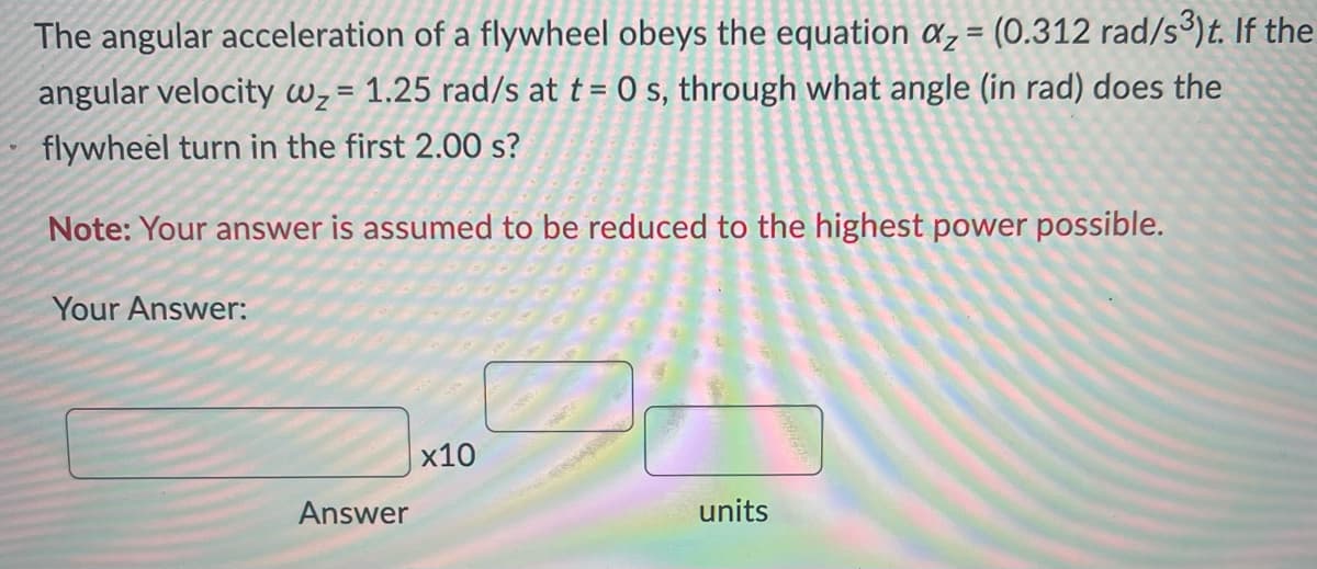 The angular acceleration of a flywheel obeys the equation az = (0.312 rad/s³)t. If the
angular velocity w₂= 1.25 rad/s at t= 0 s, through what angle (in rad) does the
flywheel turn in the first 2.00 s?
Note: Your answer is assumed to be reduced to the highest power possible.
Your Answer:
Answer
x10
units