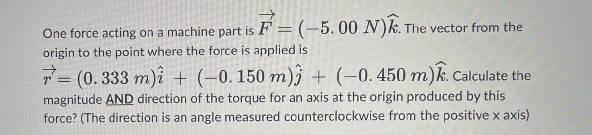 One force acting on a machine part is F= (-5.00 N). The vector from the
origin to the point where the force is applied is
A
r= (0.333 m)i + (−0.150 m)j + (−0. 450 m). Calculate the
magnitude AND direction of the torque for an axis at the origin produced by this
force? (The direction is an angle measured counterclockwise from the positive x axis)