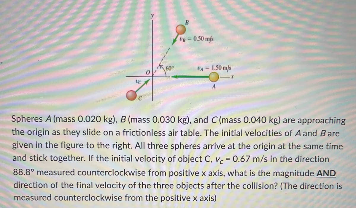 UC
0
60°
B
UR = 0.50 m/s
VA = 1.50 m/s
-X
A
Spheres A (mass 0.020 kg), B (mass 0.030 kg), and C (mass 0.040 kg) are approaching
the origin as they slide on a frictionless air table. The initial velocities of A and Bare
given in the figure to the right. All three spheres arrive at the origin at the same time
and stick together. If the initial velocity of object C, vc = 0.67 m/s in the direction
88.8° measured counterclockwise from positive x axis, what is the magnitude AND
direction of the final velocity of the three objects after the collision? (The direction is
measured counterclockwise from the positive x axis)