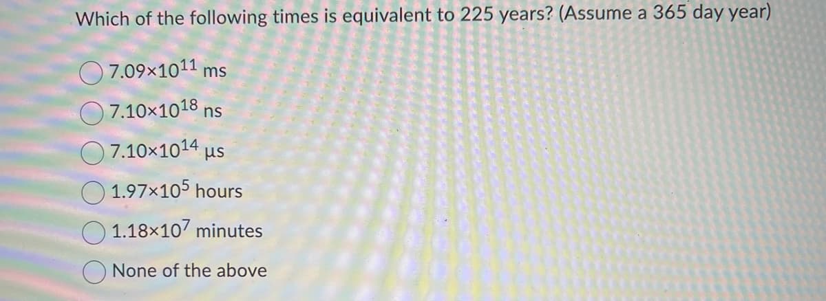 Which of the following times is equivalent to 225 years? (Assume a 365 day year)
7.09×1011 ms
7.10×1018 ns
Ο 7.10×1014 με
1.97×105 hours
1.18x107 minutes
None of the above